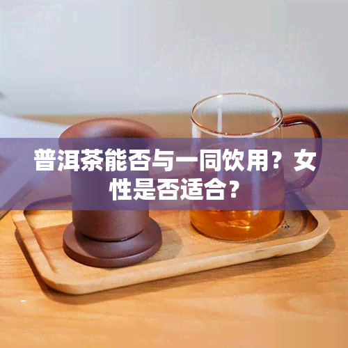 普洱茶能否与一同饮用？女性是否适合？