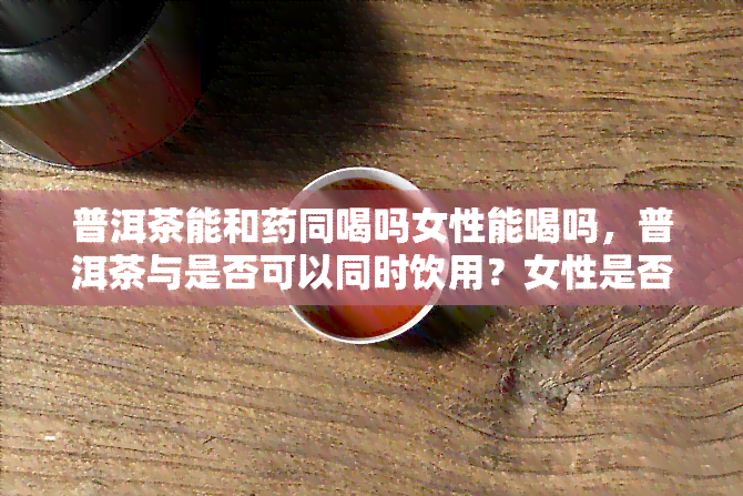 普洱茶能和同喝吗女性能喝吗，普洱茶与是否可以同时饮用？女性是否适合喝普洱茶？