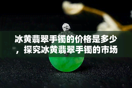 冰黄翡翠手镯的价格是多少，探究冰黄翡翠手镯的市场价格