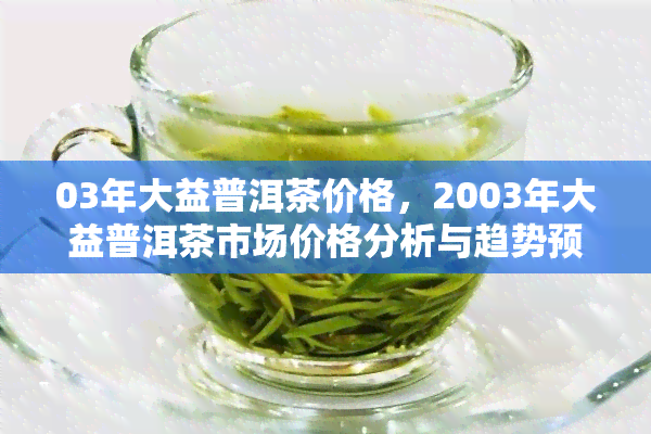 03年大益普洱茶价格，2003年大益普洱茶市场价格分析与趋势预测