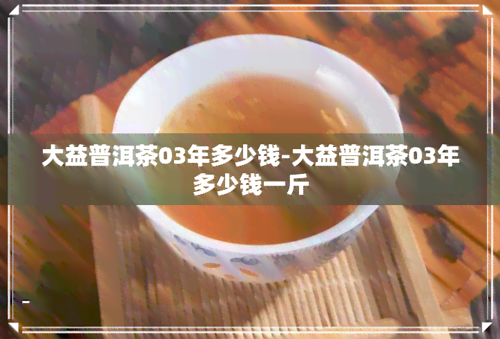 大益普洱茶03年多少钱-大益普洱茶03年多少钱一斤