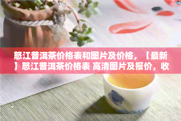 怒江普洱茶价格表和图片及价格，【最新】怒江普洱茶价格表 高清图片及报价，收藏必看！