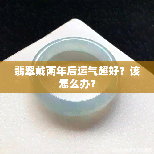 翡翠戴两年后运气超好？该怎么办？