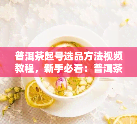 普洱茶起号选品方法视频教程，新手必看：普洱茶起号选品技巧视频教程