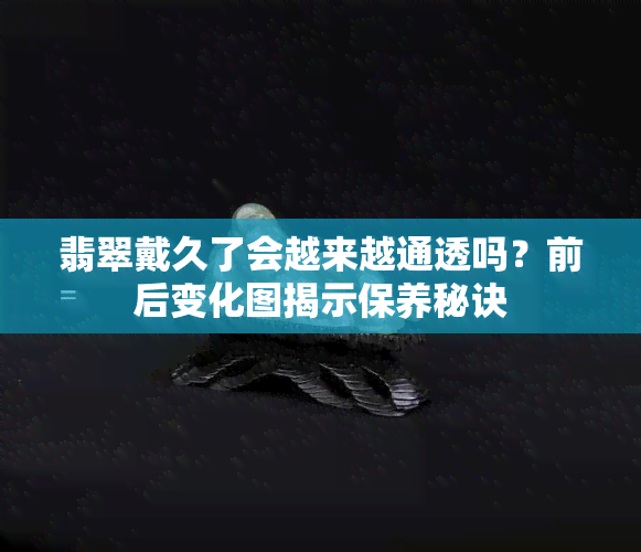 翡翠戴久了会越来越通透吗？前后变化图揭示保养秘诀