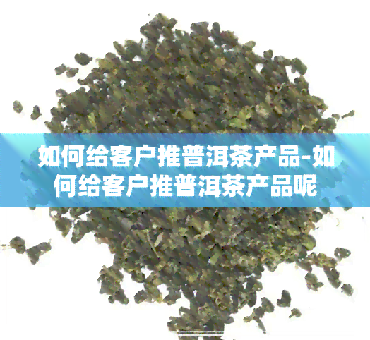 如何给客户推普洱茶产品-如何给客户推普洱茶产品呢