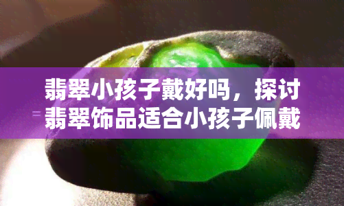 翡翠小孩子戴好吗，探讨翡翠饰品适合小孩子佩戴的利弊