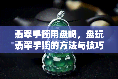 翡翠手镯用盘吗，盘玩翡翠手镯的方法与技巧