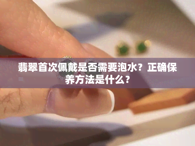 翡翠首次佩戴是否需要泡水？正确保养方法是什么？