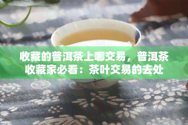 收藏的普洱茶上哪交易，普洱茶收藏家必看：茶叶交易的去处