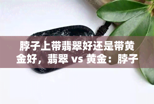 脖子上带翡翠好还是带黄金好，翡翠 vs 黄金：脖子上的珠宝选择，哪个更好？