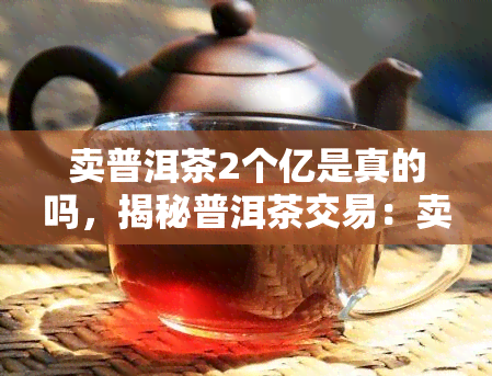 卖普洱茶2个亿是真的吗，揭秘普洱茶交易：卖2个亿的传言是否属实？