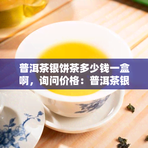 普洱茶银饼茶多少钱一盒啊，询问价格：普洱茶银饼茶每盒售价是多少？