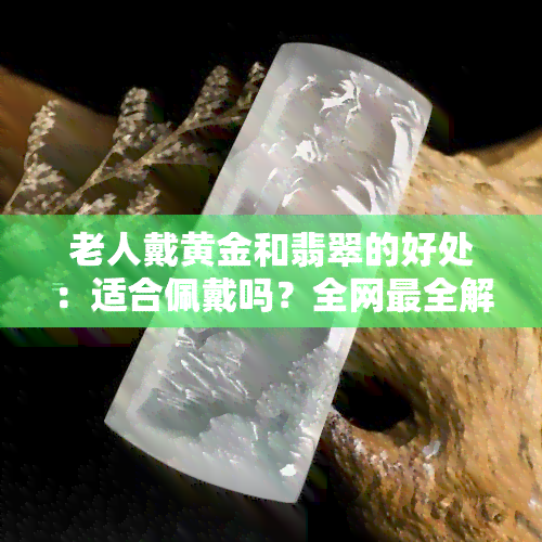 老人戴黄金和翡翠的好处：适合佩戴吗？全网最全解析！