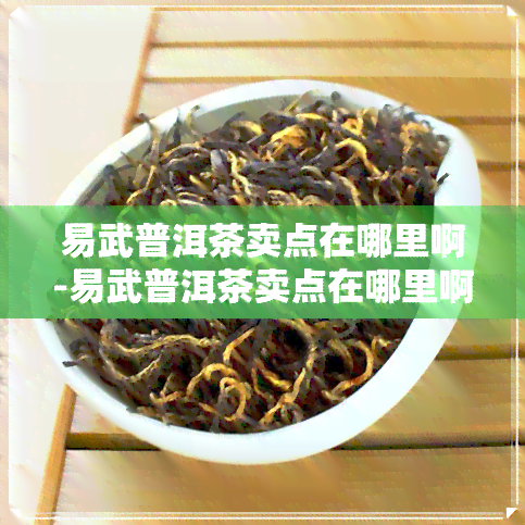 易武普洱茶卖点在哪里啊-易武普洱茶卖点在哪里啊知乎