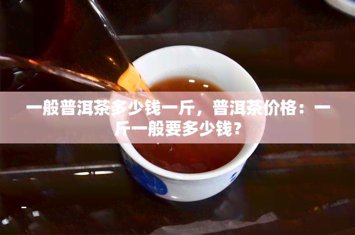 一般普洱茶多少钱一斤，普洱茶价格：一斤一般要多少钱？