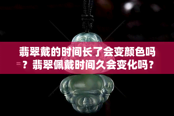 翡翠戴的时间长了会变颜色吗？翡翠佩戴时间久会变化吗？