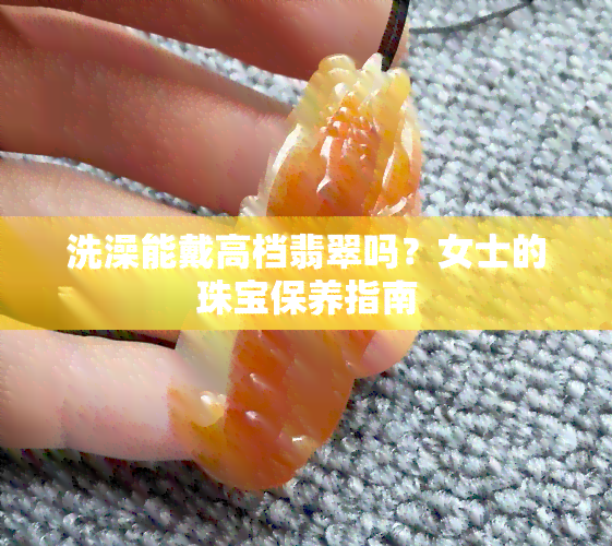 洗澡能戴高档翡翠吗？女士的珠宝保养指南