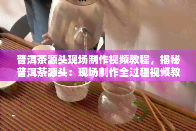 普洱茶源头现场制作视频教程，揭秘普洱茶源头：现场制作全过程视频教程