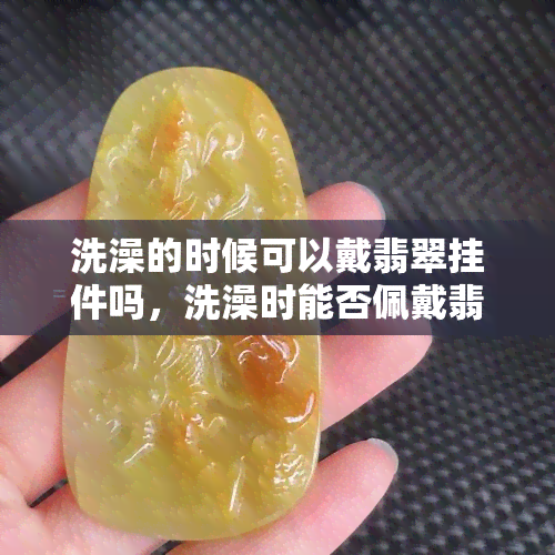 洗澡的时候可以戴翡翠挂件吗，洗澡时能否佩戴翡翠挂件？答案在这里！