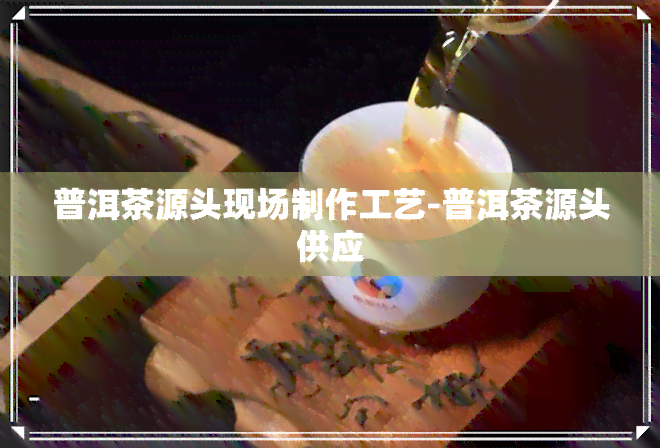 普洱茶源头现场制作工艺-普洱茶源头供应