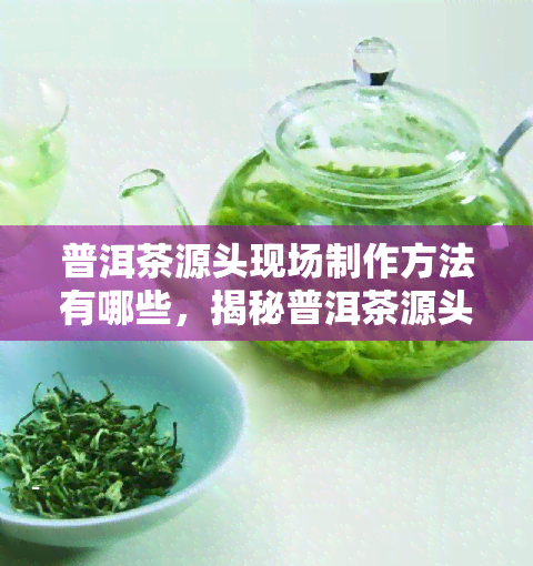 普洱茶源头现场制作方法有哪些，揭秘普洱茶源头：现场制作方法全解析