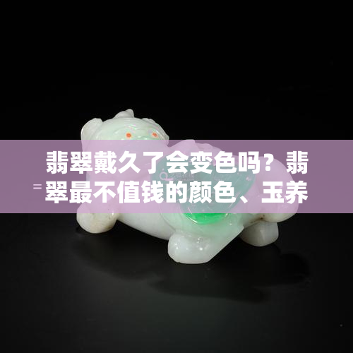 翡翠戴久了会变色吗？翡翠最不值钱的颜色、玉养人还是翡翠养人以及假翡翠是否越戴越亮全解答！