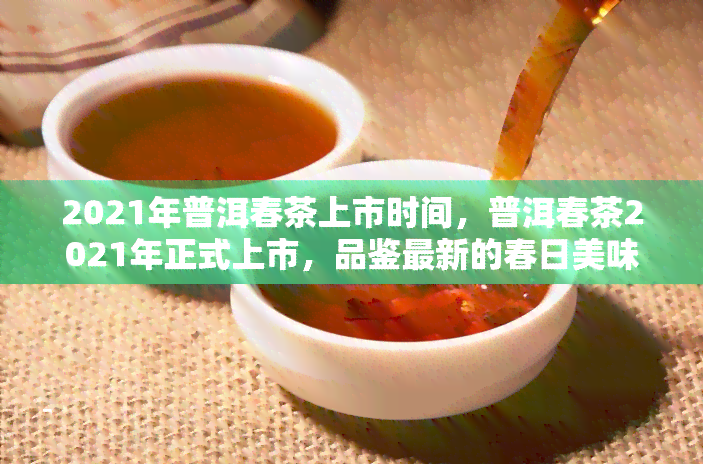 2021年普洱春茶上市时间，普洱春茶2021年正式上市，品鉴最新的春日美味！