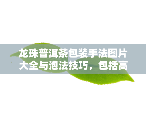 龙珠普洱茶包装手法图片大全与泡法技巧，包括高清图片、视频教程及保质期介绍