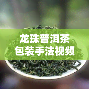 龙珠普洱茶包装手法视频讲解，揭秘龙珠普洱茶的精致包装过程，视频讲解让你一目了然！