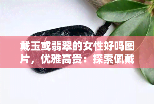 戴玉或翡翠的女性好吗图片，优雅高贵：探索佩戴玉或翡翠饰品的女性之美