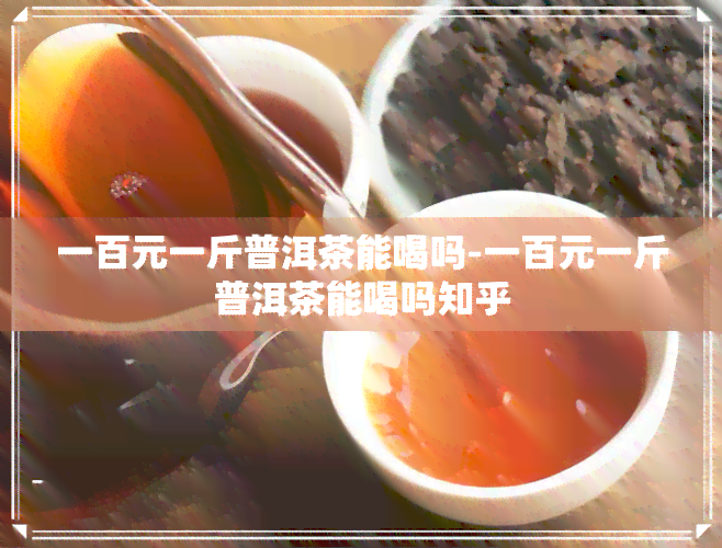 一百元一斤普洱茶能喝吗-一百元一斤普洱茶能喝吗知乎