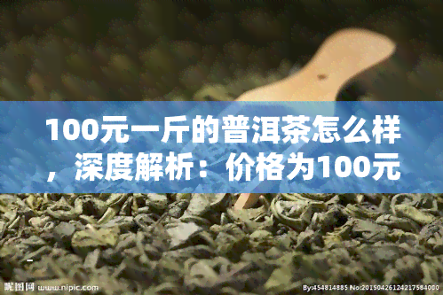 100元一斤的普洱茶怎么样，深度解析：价格为100元/斤的普洱茶，到底如何？