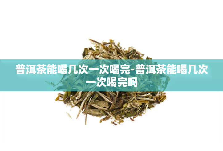 普洱茶能喝几次一次喝完-普洱茶能喝几次一次喝完吗