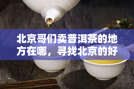 北京哥们卖普洱茶的地方在哪，寻找北京的好普洱茶？看这里！