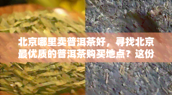 北京哪里卖普洱茶好，寻找北京更优质的普洱茶购买地点？这份指南带你轻松购茶！