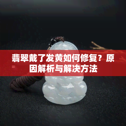 翡翠戴了发黄如何修复？原因解析与解决方法