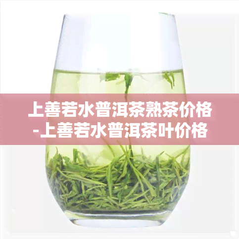 上善若水普洱茶熟茶价格-上善若水普洱茶叶价格表