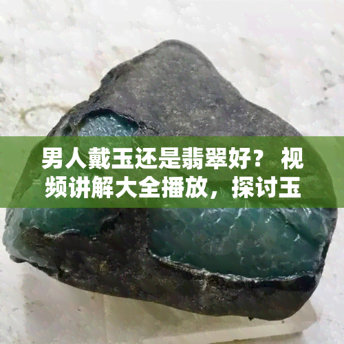 男人戴玉还是翡翠好？ 视频讲解大全播放，探讨玉和翡翠对人体的好处