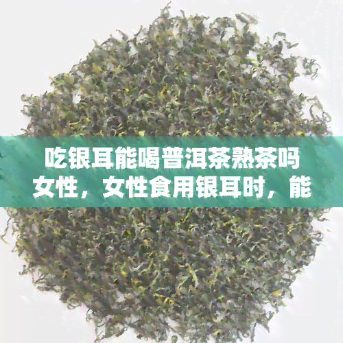 吃银耳能喝普洱茶熟茶吗女性，女性食用银耳时，能否搭配普洱茶熟茶？