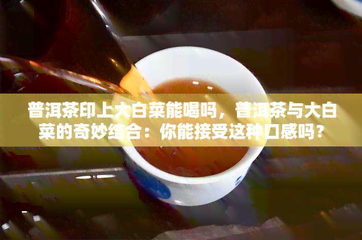 普洱茶印上大白菜能喝吗，普洱茶与大白菜的奇妙结合：你能接受这种口感吗？