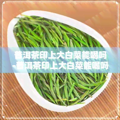 普洱茶印上大白菜能喝吗-普洱茶印上大白菜能喝吗有吗