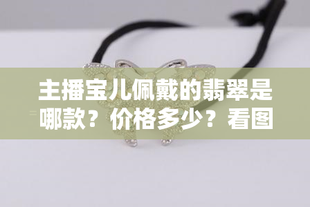 主播宝儿佩戴的翡翠是哪款？价格多少？看图、视频揭晓！