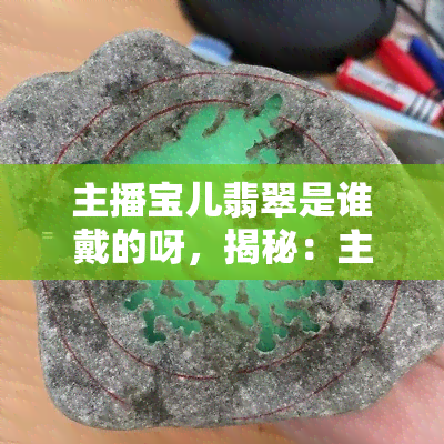 主播宝儿翡翠是谁戴的呀，揭秘：主播宝儿佩戴的翡翠珠宝究竟是谁的？