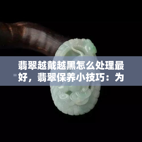 翡翠越戴越黑怎么处理更好，翡翠保养小技巧：为什么越戴越黑？如何解决？