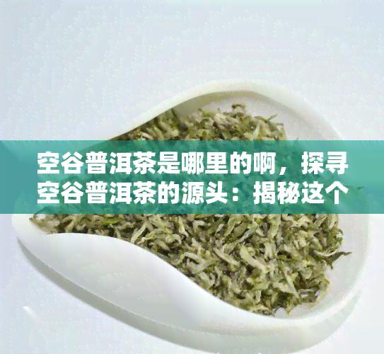 空谷普洱茶是哪里的啊，探寻空谷普洱茶的源头：揭秘这个的产地与故事