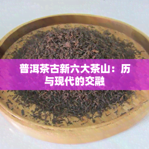 普洱茶古新六大茶山：历与现代的交融