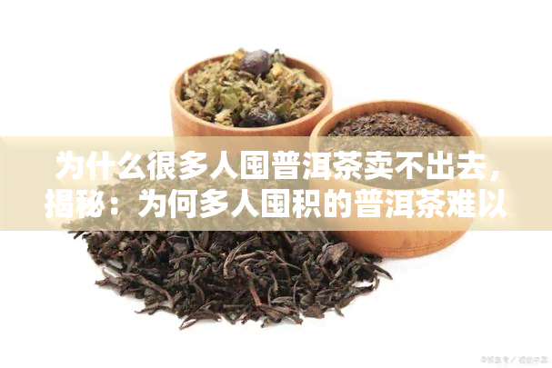 为什么很多人囤普洱茶卖不出去，揭秘：为何多人囤积的普洱茶难以出售？