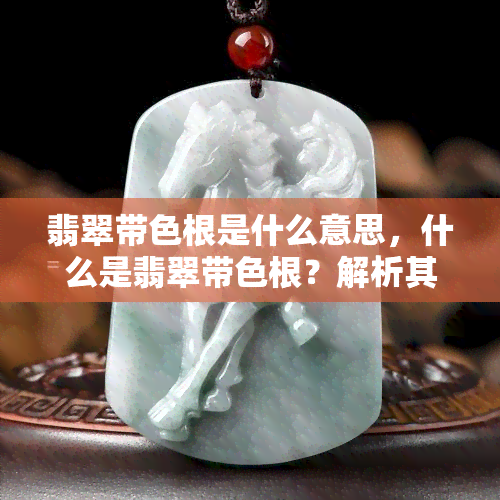 翡翠带色根是什么意思，什么是翡翠带色根？解析其含义与特点