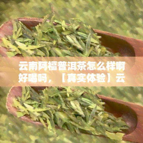 云南阿福普洱茶怎么样啊好喝吗，【真实体验】云南阿福普洱茶怎么样？口感如何，值得一试吗？